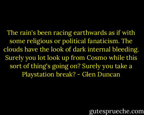 The rain's been racing earthwards as if with some religious or political fanaticism. The clouds have the look of dark internal bleeding. Surely you lot look up from Cosmo while this sort of thing's going on? Surely you take a Playstation break? - Glen Duncan