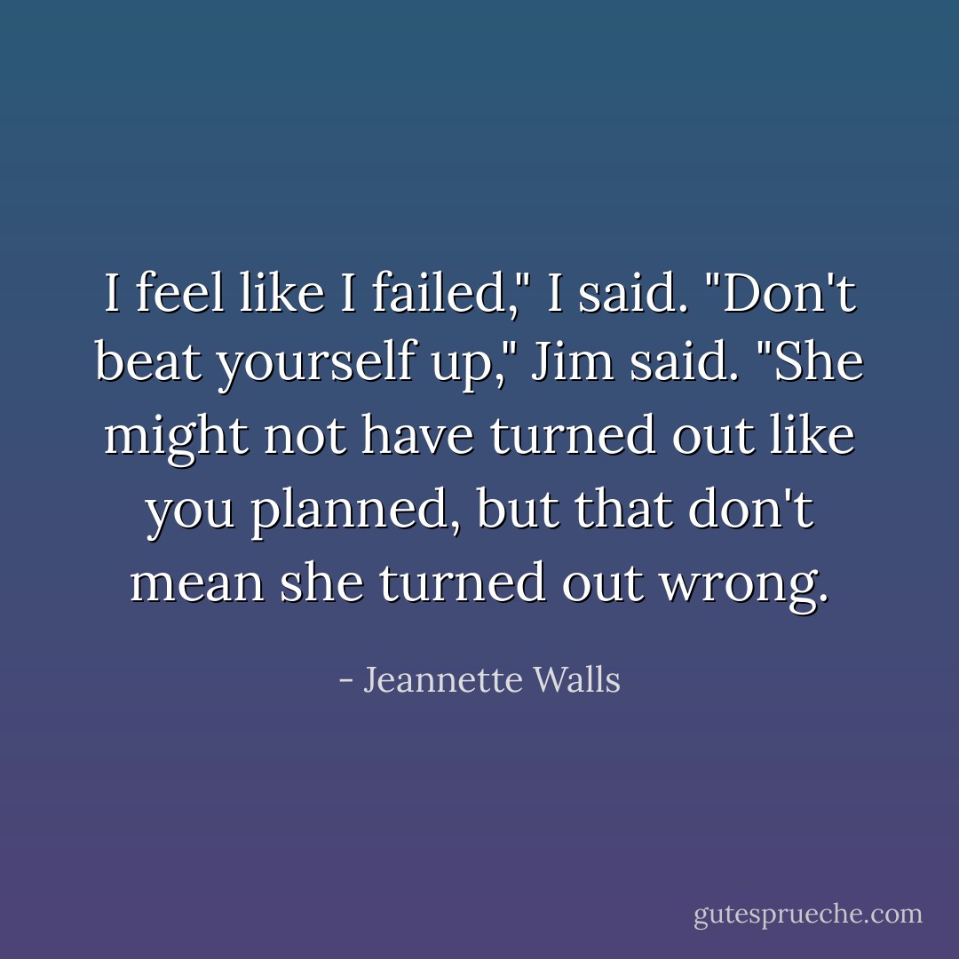 I feel like I failed," I said. "Don't beat yourself up," Jim said. "She might not have turned out like you planned, but that don't mean she turned out wrong. - Jeannette Walls