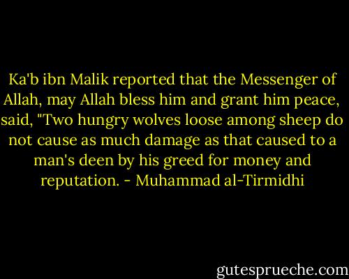 Ka'b ibn Malik reported that the Messenger of Allah, may Allah bless him and grant him peace, said, "Two hungry wolves loose among sheep do not cause as much damage as that caused to a man's deen by his greed for money and reputation. - Muhammad al-Tirmidhi