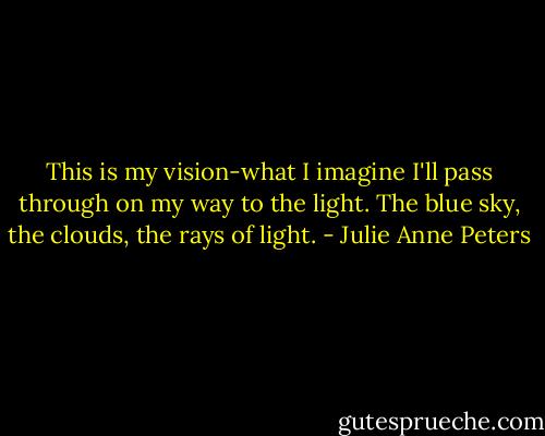 This is my vision-what I imagine I'll pass through on my way to the light. The blue sky, the clouds, the rays of light. - Julie Anne Peters