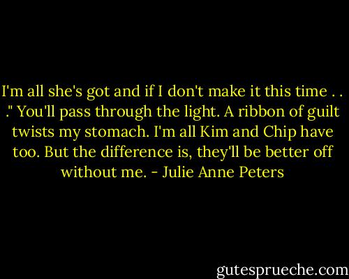I'm all she's got and if I don't make it this time . . ." You'll pass through the light. A ribbon of guilt twists my stomach. I'm all Kim and Chip have too. But the difference is, they'll be better off without me. - Julie Anne Peters