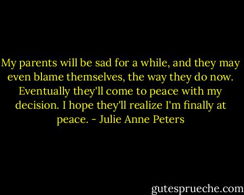 My parents will be sad for a while, and they may even blame themselves, the way they do now. Eventually they'll come to peace with my decision. I hope they'll realize I'm finally at peace. - Julie Anne Peters