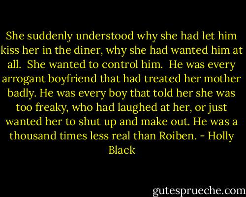 She suddenly understood why she had let him kiss her in the diner, why she had wanted him at all.<br /><br />She wanted to control him.<br /><br />He was every arrogant boyfriend that had treated her mother badly. He was every boy that told her she was too freaky, who had laughed at her, or just wanted her to shut up and make out. He was a thousand times less real than Roiben. - Holly Black