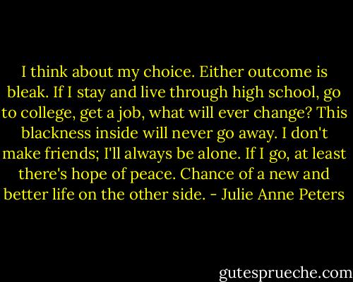 I think about my choice. Either outcome is bleak. If I stay and live through high school, go to college, get a job, what will ever change? This blackness inside will never go away. I don't make friends; I'll always be alone. If I go, at least there's hope of peace. Chance of a new and better life on the other side. - Julie Anne Peters