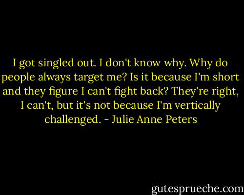 I got singled out. I don't know why. Why do people always target me? Is it because I'm short and they figure I can't fight back? They're right, I can't, but it's not because I'm vertically challenged. - Julie Anne Peters