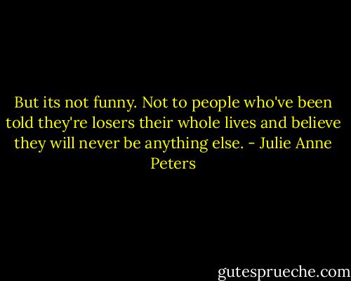 But its not funny. Not to people who've been told they're losers their whole lives and believe they will never be anything else. - Julie Anne Peters