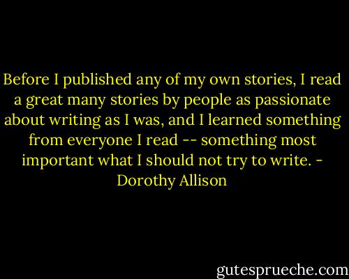 Before I published any of my own stories, I read a great many stories by people as passionate about writing as I was, and I learned something from everyone I read -- something most important what I should not try to write. - Dorothy Allison