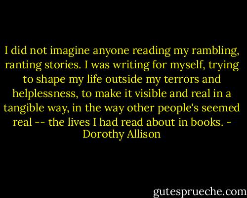 I did not imagine anyone reading my rambling, ranting stories. I was writing for myself, trying to shape my life outside my terrors and helplessness, to make it visible and real in a tangible way, in the way other people's seemed real -- the lives I had read about in books. - Dorothy Allison