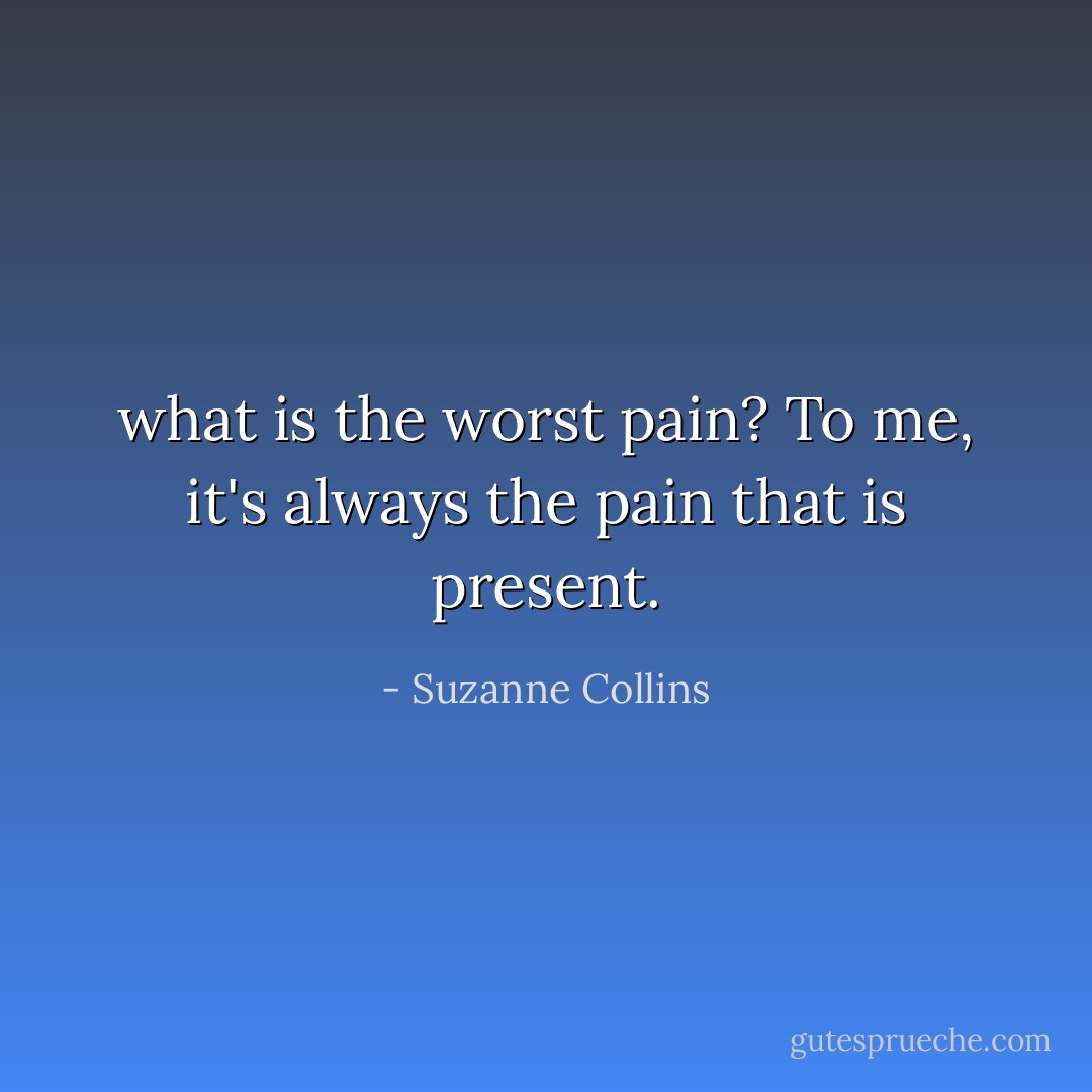 what is the worst pain? To me, it's always the pain that is present. - Suzanne Collins