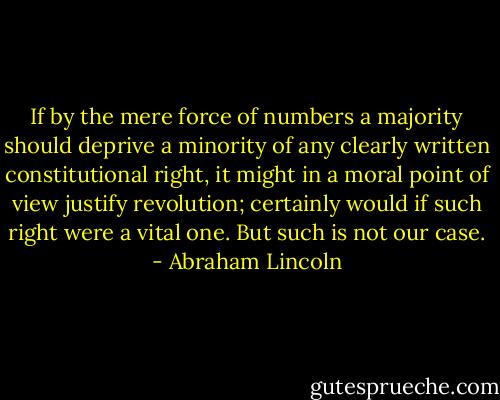 If by the mere force of numbers a majority should deprive a minority of any clearly written constitutional right, it might in a moral point of view justify revolution; certainly would if such right were a vital one. But such is not our case. - Abraham Lincoln