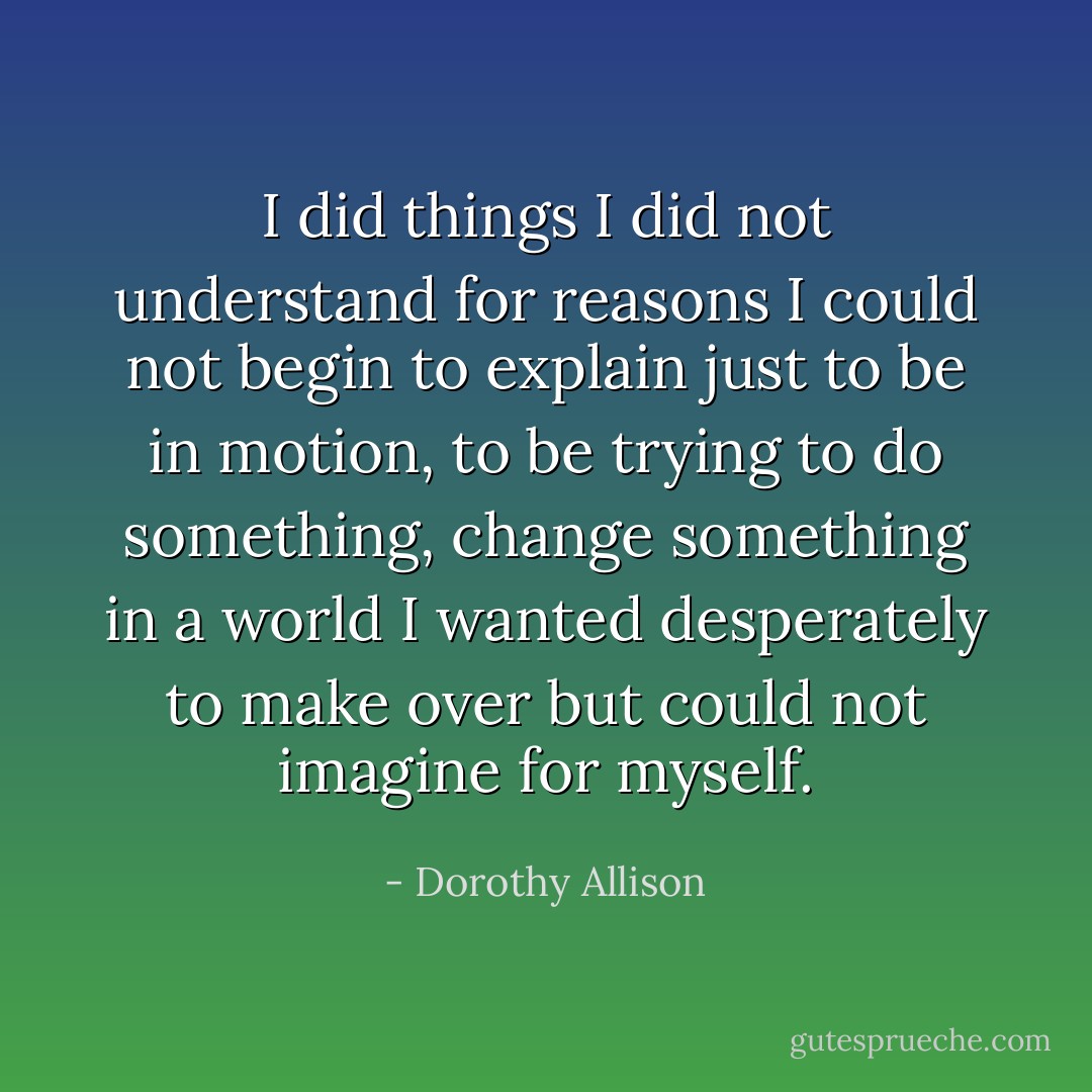 I did things I did not understand for reasons I could not begin to explain just to be in motion, to be trying to do something, change something in a world I wanted desperately to make over but could not imagine for myself. - Dorothy Allison