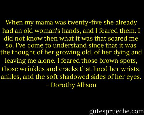 When my mama was twenty-five she already had an old woman's hands, and I feared them. I did not know then what it was that scared me so. I've come to understand since that it was the thought of her growing old, of her dying and leaving me alone. I feared those brown spots, those wrinkles and cracks that lined her wrists, ankles, and the soft shadowed sides of her eyes. - Dorothy Allison