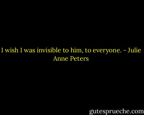 I wish I was invisible to him, to everyone. - Julie Anne Peters