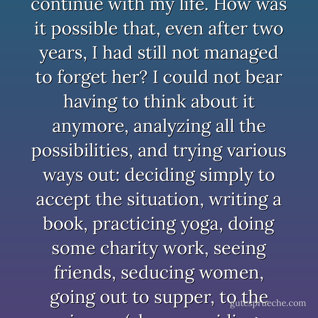 In the world of my imagination, Esther was still my companion, and her love gave me the strength to go forward and explore all my frontiers.<br />In the real world, she was pure obsession, sapping my energy, taking up all the available space, and obliging me to make an enormous effort just to continue with my life.<br />How was it possible that, even after two years, I had still not managed to forget her? I could not bear having to think about it anymore, analyzing all the possibilities, and trying<br />various ways out: deciding simply to accept the situation, writing a book, practicing yoga, doing some charity work, seeing friends, seducing women, going out to supper, to the cinema (always avoiding adaptations of books, of course, and seeking out films that had been specially written for the screen), to the theater, the ballet, to soccer games. The Zahir always won, though; it was always there, making me think, "I wish she was here with me. - Paulo Coelho