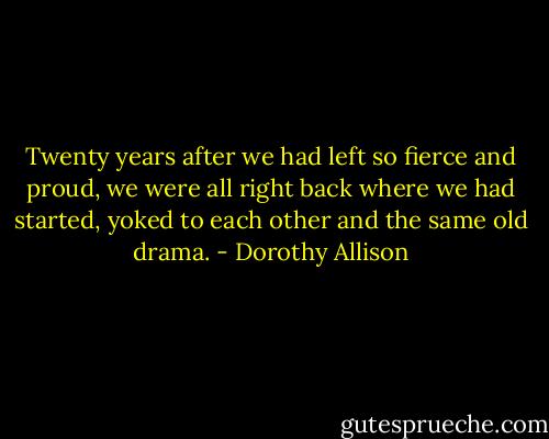 Twenty years after we had left so fierce and proud, we were all right back where we had started, yoked to each other and the same old drama. - Dorothy Allison