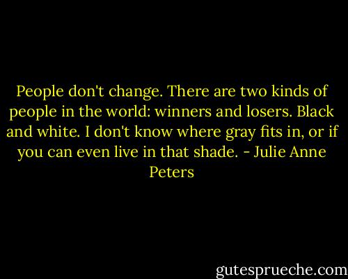 People don't change. There are two kinds of people in the world: winners and losers. Black and white. I don't know where gray fits in, or if you can even live in that shade. - Julie Anne Peters