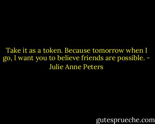 Take it as a token. Because tomorrow when I go, I want you to believe friends are possible. - Julie Anne Peters