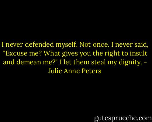 I never defended myself. Not once. I never said, "Excuse me? What gives you the right to insult and demean me?" I let them steal my dignity. - Julie Anne Peters