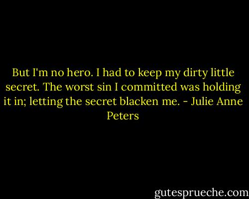 But I'm no hero. I had to keep my dirty little secret. The worst sin I committed was holding it in; letting the secret blacken me. - Julie Anne Peters