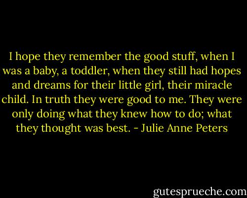 I hope they remember the good stuff, when I was a baby, a toddler, when they still had hopes and dreams for their little girl, their miracle child. In truth they were good to me. They were only doing what they knew how to do; what they thought was best. - Julie Anne Peters