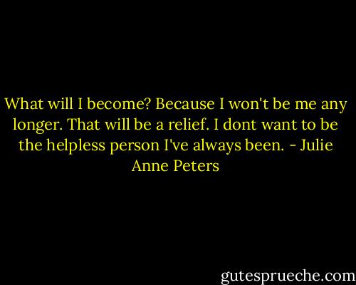 What will I become? Because I won't be me any longer. That will be a relief. I dont want to be the helpless person I've always been. - Julie Anne Peters