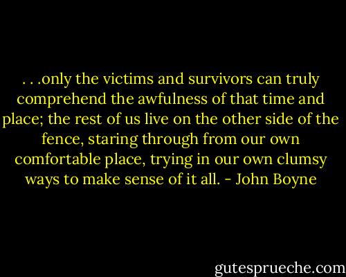 . . .only the victims and survivors can truly comprehend the awfulness of that time and place; the rest of us live on the other side of the fence, staring through from our own comfortable place, trying in our own clumsy ways to make sense of it all. - John Boyne