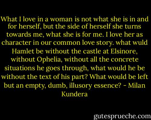What I love in a woman is not what she is in and for herself, but the side of herself she turns towards me, what she is for me. I love her as character in our common love story. what wuld Hamlet be without the castle at Elsinore, without Ophelia, without all the concrete situations he goes through, what would he be without the text of his part? What would be left but an empty, dumb, illusory essence? - Milan Kundera