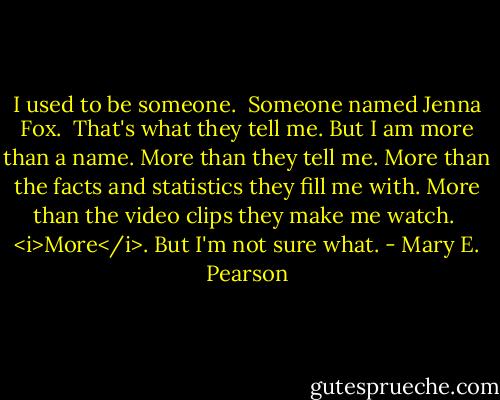 I used to be someone.<br /><br />Someone named Jenna Fox.<br /><br />That's what they tell me. But I am more than a name. More than they tell me. More than the facts and statistics they fill me with. More than the video clips they make me watch.<br /><br /><i>More</i>. But I'm not sure what. - Mary E. Pearson