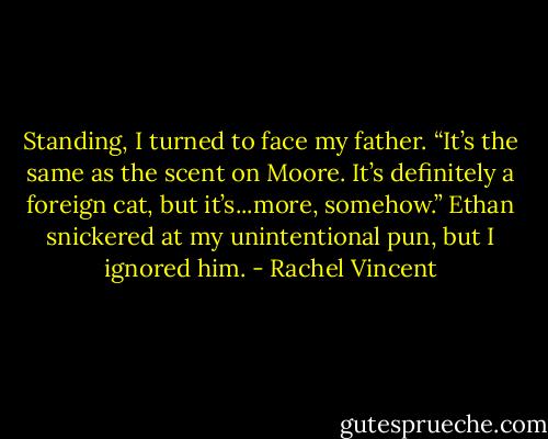 Standing, I turned to face my father. “It’s the same as the scent on Moore. It’s definitely a foreign cat, but it’s...more, somehow.” Ethan snickered at my unintentional pun, but I ignored him. - Rachel Vincent
