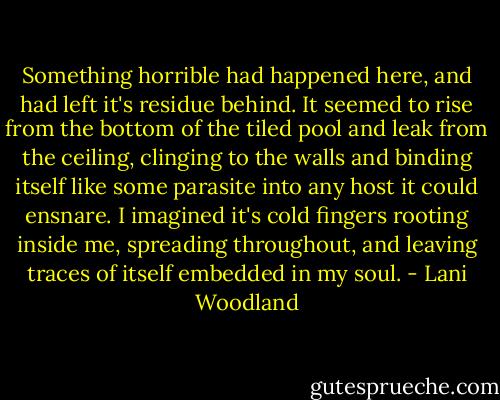 Something horrible had happened here, and had left it's residue behind. It seemed to rise from the bottom of the tiled pool and leak from the ceiling, clinging to the walls and binding itself like some parasite into any host it could ensnare. I imagined it's cold fingers rooting inside me, spreading throughout, and leaving traces of itself embedded in my soul. - Lani Woodland