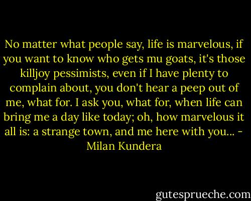 No matter what people say, life is marvelous, if you want to know who gets mu goats, it's those killjoy pessimists, even if I have plenty to complain about, you don't hear a peep out of me, what for. I ask you, what for, when life can bring me a day like today; oh, how marvelous it all is: a strange town, and me here with you... - Milan Kundera