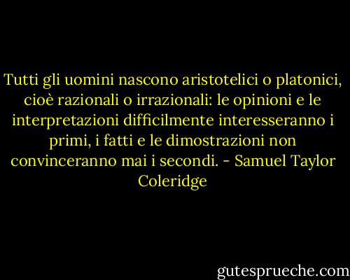 Tutti gli uomini nascono aristotelici o platonici, cioè razionali o irrazionali: le opinioni e le interpretazioni difficilmente interesseranno i primi, i fatti e le dimostrazioni non convinceranno mai i secondi. - Samuel Taylor Coleridge