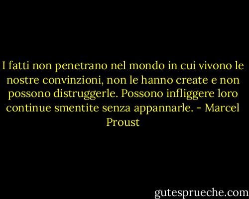 I fatti non penetrano nel mondo in cui vivono le nostre convinzioni, non le hanno create e non possono distruggerle. Possono infliggere loro continue smentite senza appannarle. - Marcel Proust