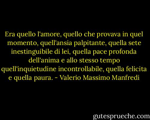 Era quello l'amore, quello che provava in quel momento, quell'ansia palpitante, quella sete inestinguibile di lei, quella pace profonda dell'anima e allo stesso tempo quell'inquietudine incontrollabile, quella felicita e quella paura. - Valerio Massimo Manfredi