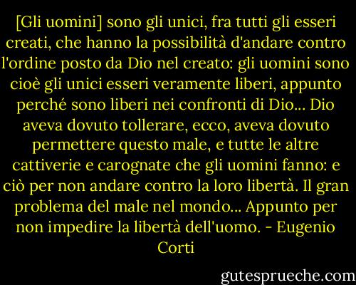 [Gli uomini] sono gli unici, fra tutti gli esseri creati, che hanno la possibilità d'andare contro l'ordine posto da Dio nel creato: gli uomini sono cioè gli unici esseri veramente liberi, appunto perché sono liberi nei confronti di Dio... Dio aveva dovuto tollerare, ecco, aveva dovuto permettere questo male, e tutte le altre cattiverie e carognate che gli uomini fanno: e ciò per non andare contro la loro libertà. Il gran problema del male nel mondo... Appunto per non impedire la libertà dell'uomo. - Eugenio Corti
