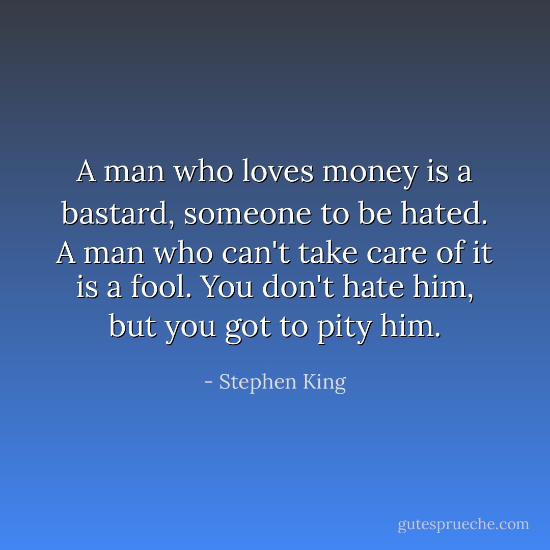 A man who loves money is a bastard, someone to be hated. A man who can't take care of it is a fool. You don't hate him, but you got to pity him. - Stephen King