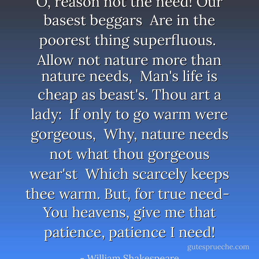 O, reason not the need! Our basest beggars<br /> Are in the poorest thing superfluous.<br /> Allow not nature more than nature needs,<br /> Man's life is cheap as beast's. Thou art a lady:<br /> If only to go warm were gorgeous,<br /> Why, nature needs not what thou gorgeous wear'st<br /> Which scarcely keeps thee warm. But, for true need-<br /> You heavens, give me that patience, patience I need! - William Shakespeare