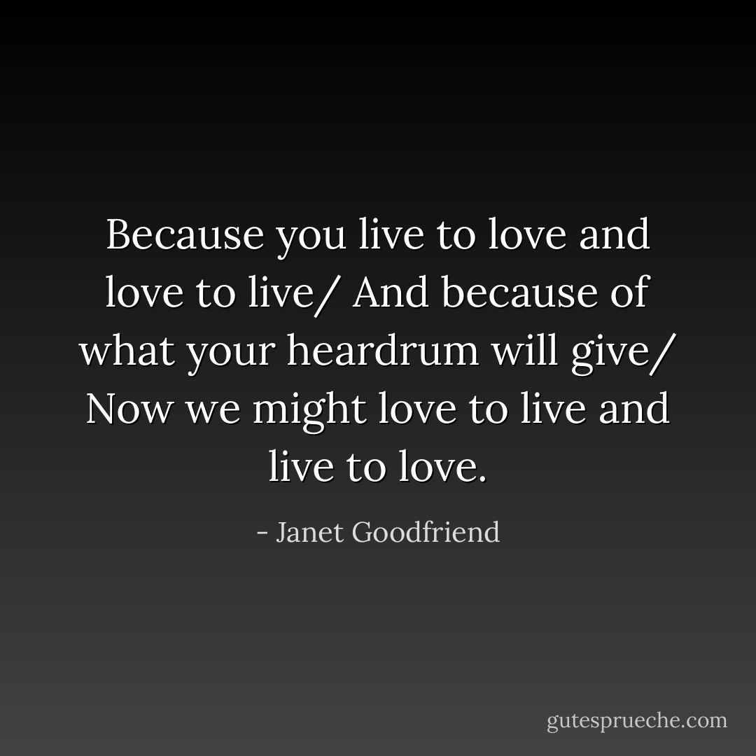 Because you live to love and love to live/ And because of what your heardrum will give/ Now we might love to live and live to love. - Janet Goodfriend