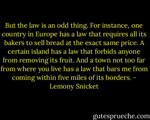 But the law is an odd thing. For instance, one country in Europe has a law that requires all its bakers to sell bread at the exact same price. A certain island has a law that forbids anyone from removing its fruit. And a town not too far from where you live has a law that bars me from coming within five miles of its borders. - Lemony Snicket