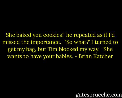 She baked you cookies!' he repeated as if I'd missed the importance. <br /><br />'So what?' I turned to get my bag, but Tim blocked my way.<br /><br />'She wants to have your babies. - Brian Katcher