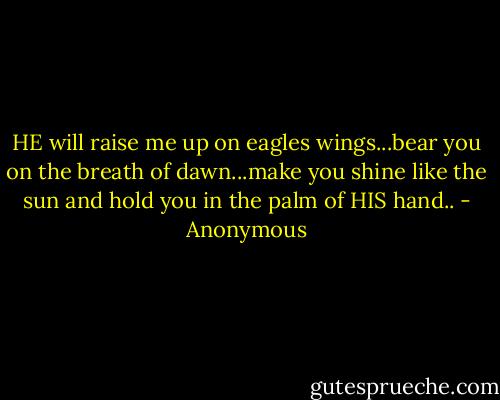 HE will raise me up on eagles wings...bear you on the breath of dawn...make you shine like the sun and hold you in the palm of HIS hand.. - Anonymous