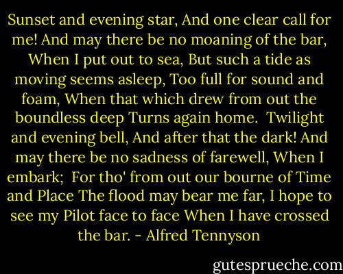 Sunset and evening star,<br />And one clear call for me!<br />And may there be no moaning of the bar,<br />When I put out to sea,<br />But such a tide as moving seems asleep,<br />Too full for sound and foam,<br />When that which drew from out the boundless deep<br />Turns again home.<br /><br />Twilight and evening bell,<br />And after that the dark!<br />And may there be no sadness of farewell,<br />When I embark;<br /><br />For tho' from out our bourne of Time and Place<br />The flood may bear me far,<br />I hope to see my Pilot face to face<br />When I have crossed the bar. - Alfred Tennyson