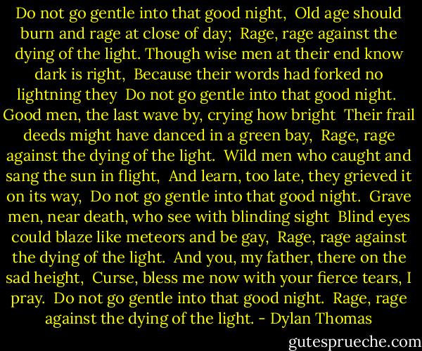 Do not go gentle into that good night, <br />Old age should burn and rage at close of day; <br />Rage, rage against the dying of the light.<br />Though wise men at their end know dark is right, <br />Because their words had forked no lightning they <br />Do not go gentle into that good night.<br /><br />Good men, the last wave by, crying how bright <br />Their frail deeds might have danced in a green bay, <br />Rage, rage against the dying of the light.<br /><br />Wild men who caught and sang the sun in flight, <br />And learn, too late, they grieved it on its way, <br />Do not go gentle into that good night.<br /><br />Grave men, near death, who see with blinding sight <br />Blind eyes could blaze like meteors and be gay, <br />Rage, rage against the dying of the light.<br /><br />And you, my father, there on the sad height, <br />Curse, bless me now with your fierce tears, I pray. <br />Do not go gentle into that good night. <br />Rage, rage against the dying of the light. - Dylan Thomas
