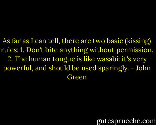 As far as I can tell, there are two basic (kissing) rules: 1. Don't bite anything without permission. 2. The human tongue is like wasabi: it's very powerful, and should be used sparingly. - John Green