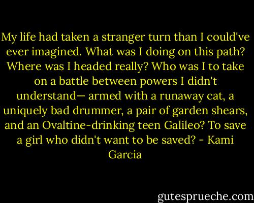 My life had taken a stranger turn than I could've ever imagined. What was I doing on this path? Where was I headed really? Who was I to take on a battle between powers I didn't understand— armed with a runaway cat, a uniquely bad drummer, a pair of garden shears, and an Ovaltine-drinking teen Galileo?<br />To save a girl who didn't want to be saved? - Kami Garcia