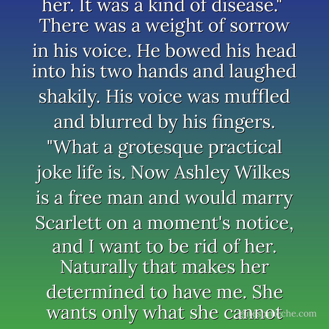 But if you knew that, why on earth did you marry her?" Rosemary asked. <br /><br />"Why?" Rhett's mouth twisted in a smile.<br />"Because she was so full of fire and so recklessly, stubbornly brave.Because she was such a child beneath all her pretenses.Because she was unlike any woman I had ever known. She fascinated<br />me,infuriated me, drove me mad. I loved her as consumingly as she loved him. From the day I first laid eyes on her. It was a kind of disease." <br />There was a weight of sorrow in his voice. He bowed his head into his two hands and laughed shakily. His voice was muffled and blurred by his fingers. "What a grotesque practical joke life is. Now Ashley Wilkes is a free man and would marry Scarlett on a moment's notice, and I want to be rid of her. Naturally that makes her determined to have me. She wants only what she cannot have."<br />Rhett raised his head. "I'm afraid," he said quietly, "afraid that it will all begin again. I know that she's heartless and completely selfish, that she's like a child who cries for a toy and then breaks it once she has it. But there are moments when she tilts her head at a certain angle, or she smiles that gleeful smile, or she suddenly looks lost-and I come close to forgetting what I know. - Alexandra Ripley