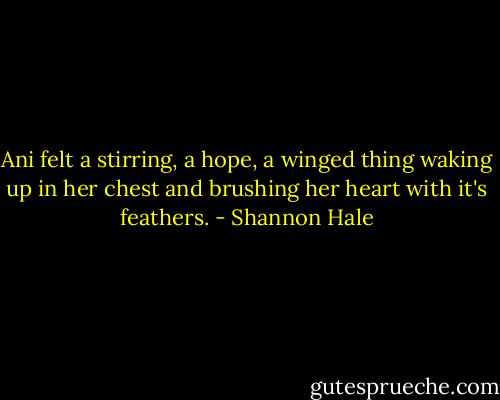 Ani felt a stirring, a hope, a winged thing waking up in her chest and brushing her heart with it's feathers. - Shannon Hale