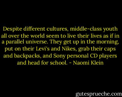 Despite different cultures, middle-class youth all over the world seem to live their lives as if in a parallel universe. They get up in the morning, put on their Levi's and Nikes, grab their caps and backpacks, and Sony personal CD players and head for school. - Naomi Klein