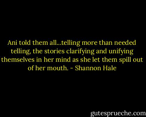 Ani told them all...telling more than needed telling, the stories clarifying and unifying themselves in her mind as she let them spill out of her mouth. - Shannon Hale