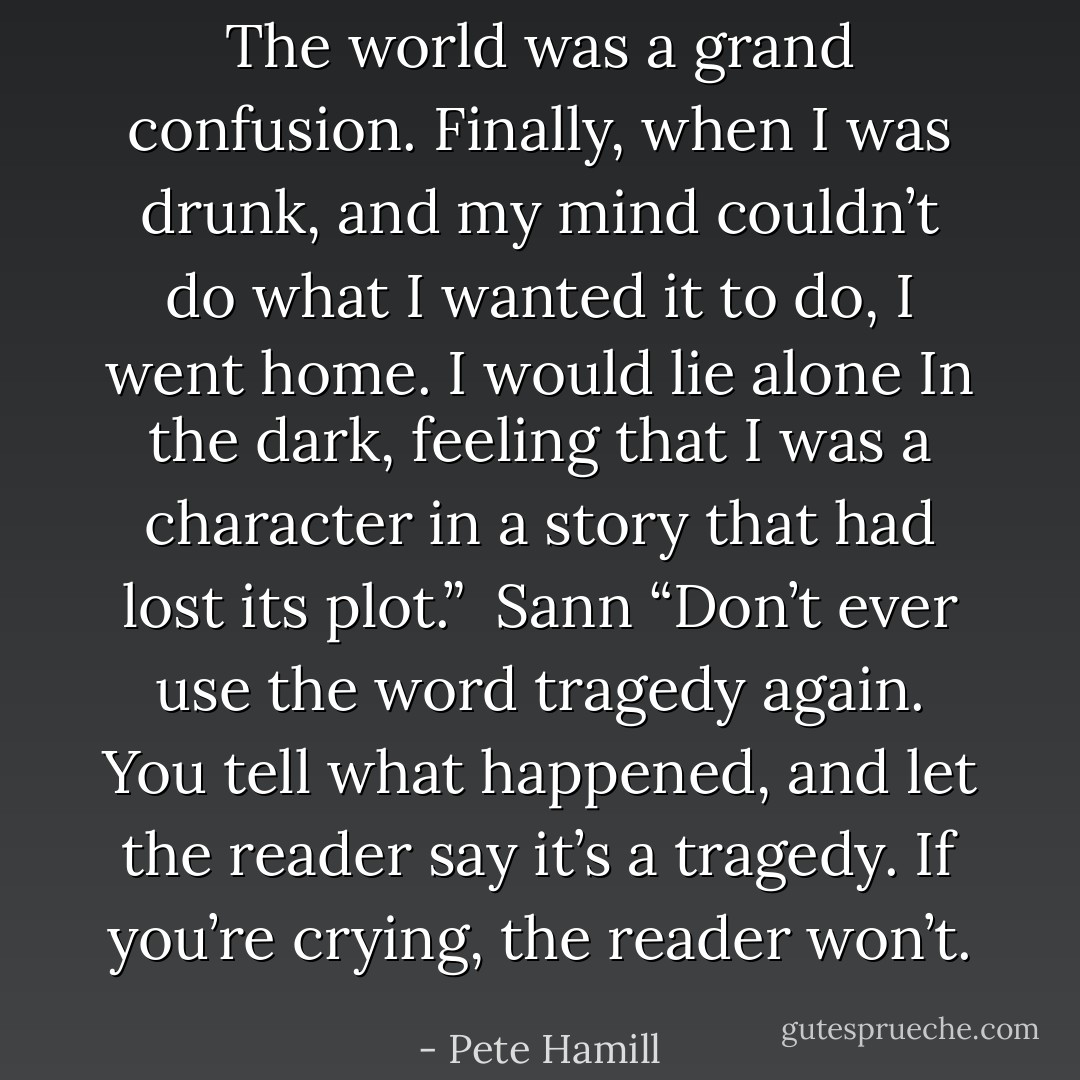 The world was a grand confusion. Finally, when I was drunk, and my mind couldn’t do what I wanted it to do, I went home. I would lie alone In the dark, feeling that I was a character in a story that had lost its plot.” <br />Sann “Don’t ever use the word tragedy again. You tell what happened, and let the reader say it’s a tragedy. If you’re crying, the reader won’t. - Pete Hamill